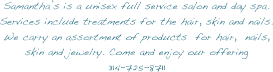 Samantha’s is a unisex full service salon and day spa.
Services include treatments for the hair, skin and nails.
We carry an assortment of products  for hair,  nails, skin and jewelry. Come and enjoy our offering  314-725-8711